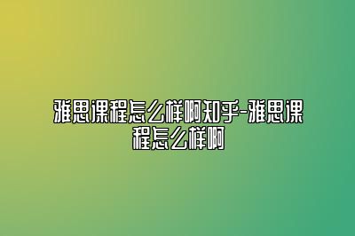 雅思课程怎么样啊知乎-雅思课程怎么样啊