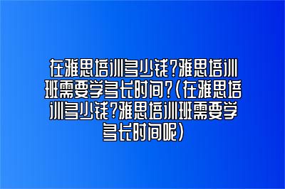 在雅思培训多少钱？雅思培训班需要学多长时间？(在雅思培训多少钱?雅思培训班需要学多长时间呢)