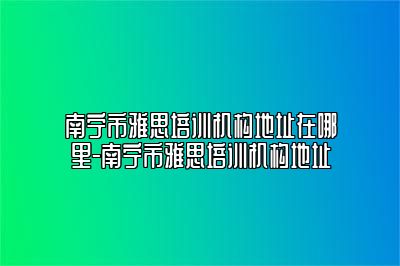 南宁市雅思培训机构地址在哪里-南宁市雅思培训机构地址