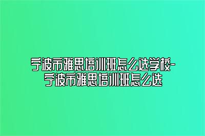 宁波市雅思培训班怎么选学校-宁波市雅思培训班怎么选