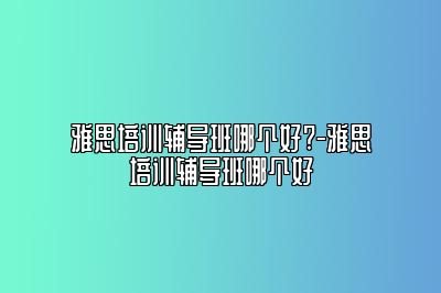 雅思培训辅导班哪个好?-雅思培训辅导班哪个好