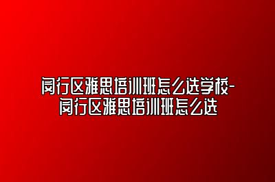 闵行区雅思培训班怎么选学校-闵行区雅思培训班怎么选