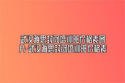 武汉雅思封闭培训班价格表图片-武汉雅思封闭培训班价格表