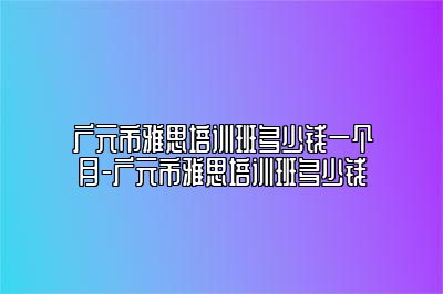 广元市雅思培训班多少钱一个月-广元市雅思培训班多少钱
