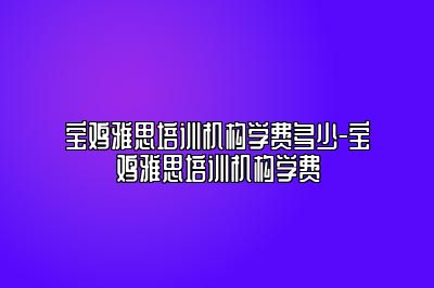 宝鸡雅思培训机构学费多少-宝鸡雅思培训机构学费