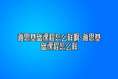 雅思基础课程怎么样啊-雅思基础课程怎么样