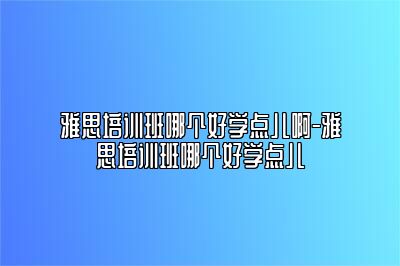 雅思培训班哪个好学点儿啊-雅思培训班哪个好学点儿