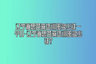 辽宁雅思答案培训班多少钱一个月-辽宁雅思答案培训班多少钱？