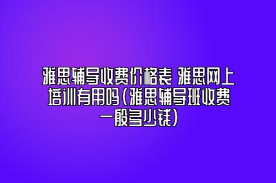 雅思辅导收费价格表 雅思网上培训有用吗(雅思辅导班收费一般多少钱)