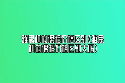 雅思机构课程价格区别(雅思机构课程价格区别大吗)