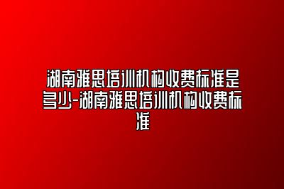 湖南雅思培训机构收费标准是多少-湖南雅思培训机构收费标准