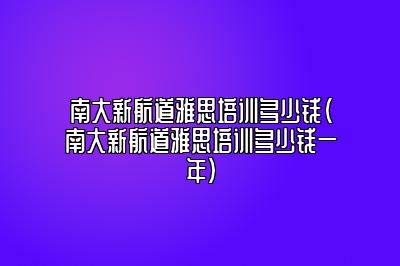 南大新航道雅思培训多少钱(南大新航道雅思培训多少钱一年)