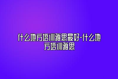 什么地方培训雅思最好-什么地方培训雅思