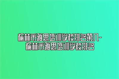 榆林市雅思培训学校排名第几-榆林市雅思培训学校排名
