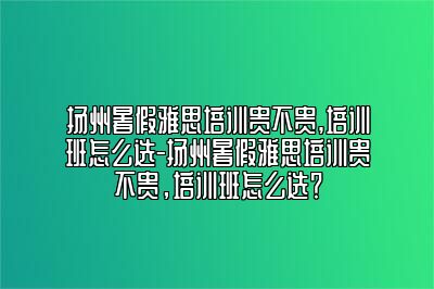 扬州暑假雅思培训贵不贵,培训班怎么选-扬州暑假雅思培训贵不贵，培训班怎么选？