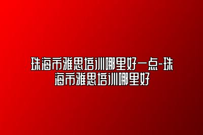 珠海市雅思培训哪里好一点-珠海市雅思培训哪里好