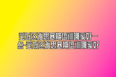 宝坻区雅思寒期培训哪家好一点-宝坻区雅思寒期培训哪家好