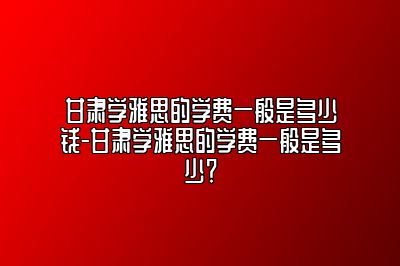 甘肃学雅思的学费一般是多少钱-甘肃学雅思的学费一般是多少？