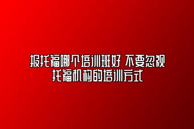 报托福哪个培训班好 不要忽视托福机构的培训方式