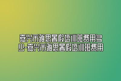 嘉兴市雅思暑假培训班费用多少-嘉兴市雅思暑假培训班费用