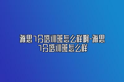 雅思7分培训班怎么样啊-雅思7分培训班怎么样