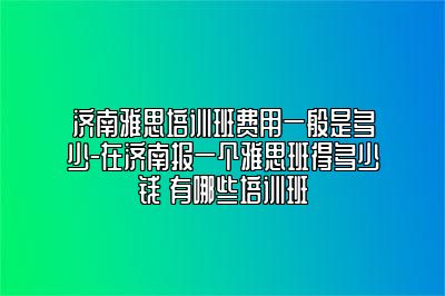 济南雅思培训班费用一般是多少-在济南报一个雅思班得多少钱 有哪些培训班