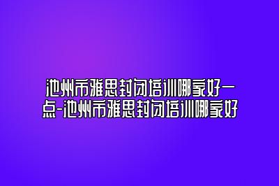 池州市雅思封闭培训哪家好一点-池州市雅思封闭培训哪家好