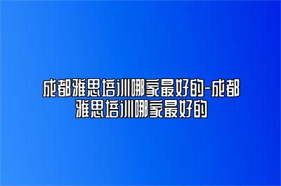 成都雅思培训哪家最好的-成都雅思培训哪家最好的
