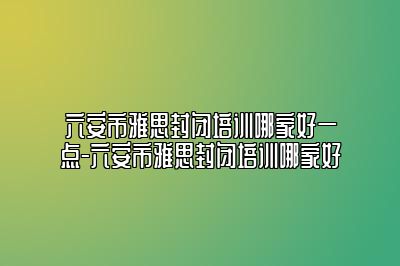 六安市雅思封闭培训哪家好一点-六安市雅思封闭培训哪家好