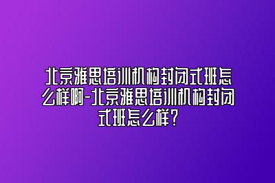 北京雅思培训机构封闭式班怎么样啊-北京雅思培训机构封闭式班怎么样？