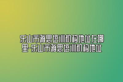 乐山市雅思培训机构地址在哪里-乐山市雅思培训机构地址