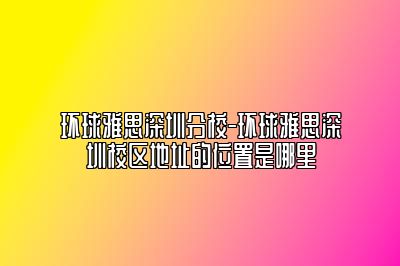 环球雅思深圳分校-环球雅思深圳校区地址的位置是哪里