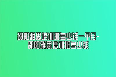 邵阳雅思培训班多少钱一个月-邵阳雅思培训班多少钱