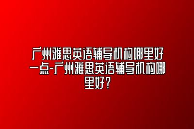 广州雅思英语辅导机构哪里好一点-广州雅思英语辅导机构哪里好？