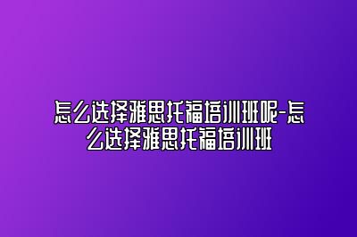 怎么选择雅思托福培训班呢-怎么选择雅思托福培训班