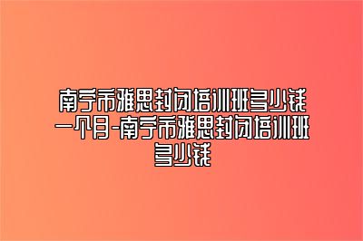 南宁市雅思封闭培训班多少钱一个月-南宁市雅思封闭培训班多少钱