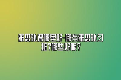 雅思补课哪里好-哪有雅思补习班？哪些好呢？