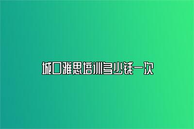 城口雅思培训多少钱一次