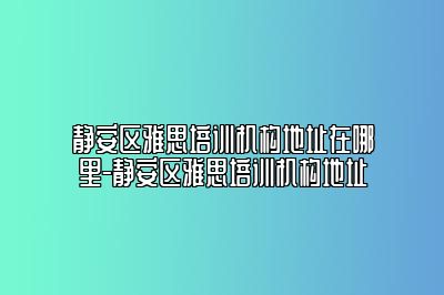 静安区雅思培训机构地址在哪里-静安区雅思培训机构地址