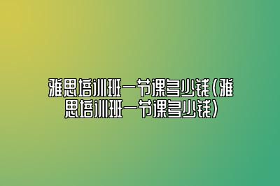 雅思培训班一节课多少钱(雅思培训班一节课多少钱)