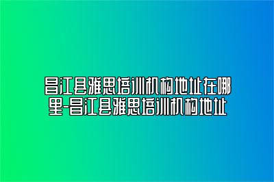 昌江县雅思培训机构地址在哪里-昌江县雅思培训机构地址