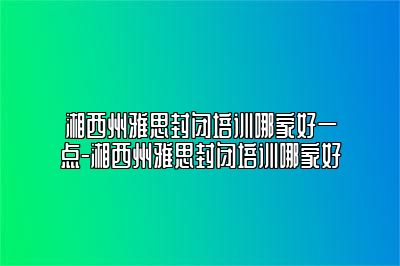 湘西州雅思封闭培训哪家好一点-湘西州雅思封闭培训哪家好