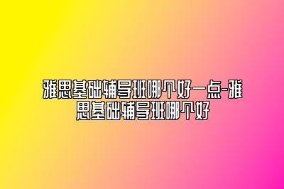 雅思基础辅导班哪个好一点-雅思基础辅导班哪个好