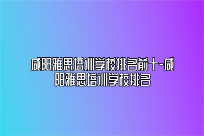 咸阳雅思培训学校排名前十-咸阳雅思培训学校排名