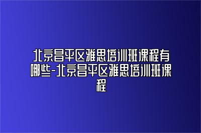 北京昌平区雅思培训班课程有哪些-北京昌平区雅思培训班课程