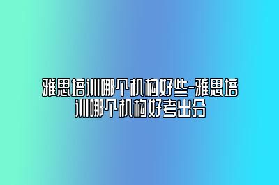 雅思培训哪个机构好些-雅思培训哪个机构好考出分