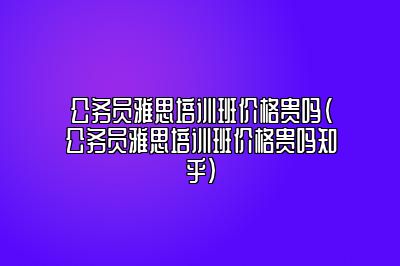 公务员雅思培训班价格贵吗(公务员雅思培训班价格贵吗知乎)