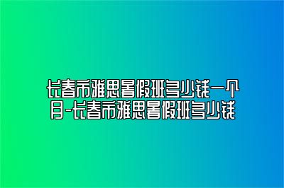 长春市雅思暑假班多少钱一个月-长春市雅思暑假班多少钱