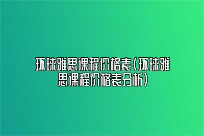 环球雅思课程价格表(环球雅思课程价格表分析)