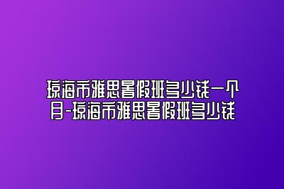 琼海市雅思暑假班多少钱一个月-琼海市雅思暑假班多少钱